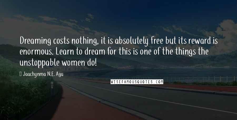 Jaachynma N.E. Agu Quotes: Dreaming costs nothing, it is absolutely free but its reward is enormous. Learn to dream for this is one of the things the unstoppable women do!