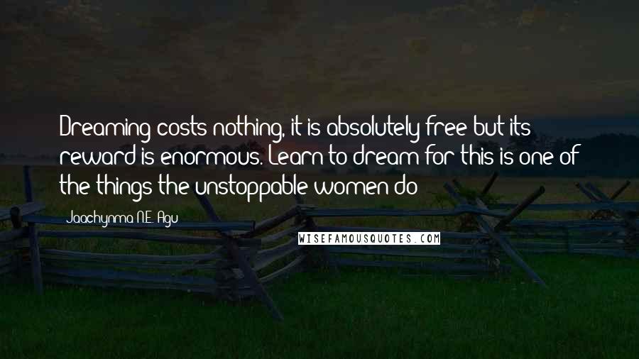 Jaachynma N.E. Agu Quotes: Dreaming costs nothing, it is absolutely free but its reward is enormous. Learn to dream for this is one of the things the unstoppable women do!