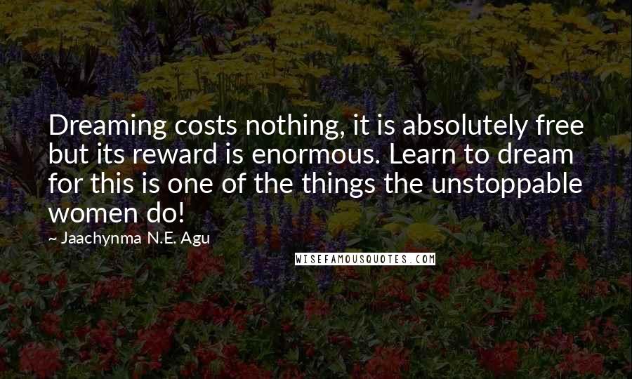 Jaachynma N.E. Agu Quotes: Dreaming costs nothing, it is absolutely free but its reward is enormous. Learn to dream for this is one of the things the unstoppable women do!