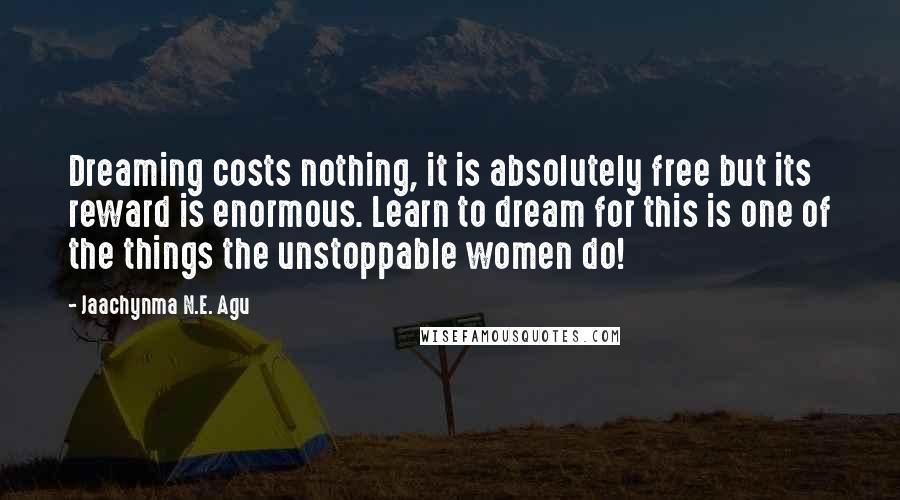 Jaachynma N.E. Agu Quotes: Dreaming costs nothing, it is absolutely free but its reward is enormous. Learn to dream for this is one of the things the unstoppable women do!