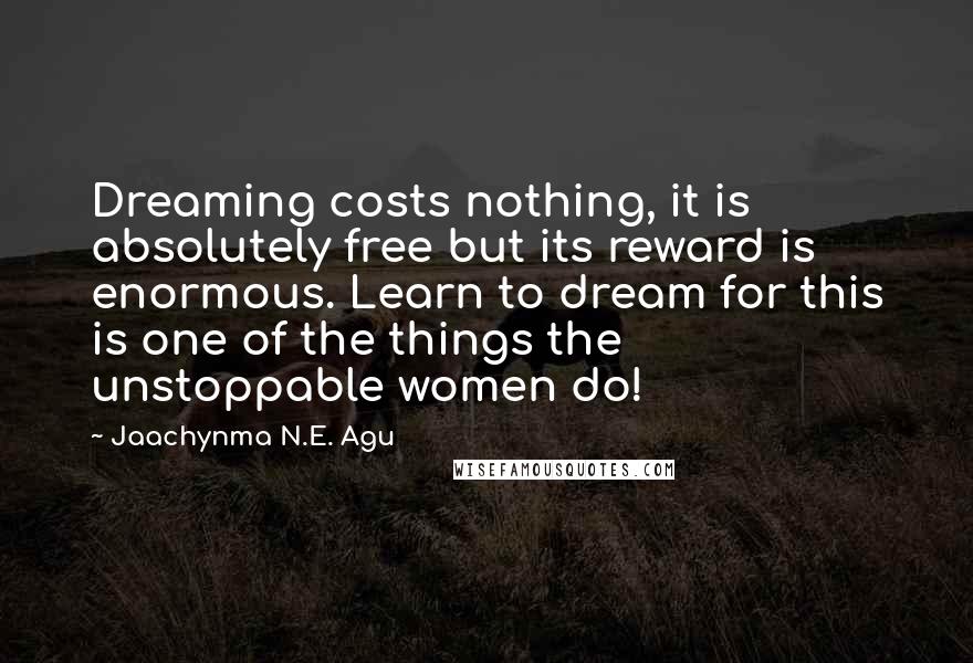 Jaachynma N.E. Agu Quotes: Dreaming costs nothing, it is absolutely free but its reward is enormous. Learn to dream for this is one of the things the unstoppable women do!