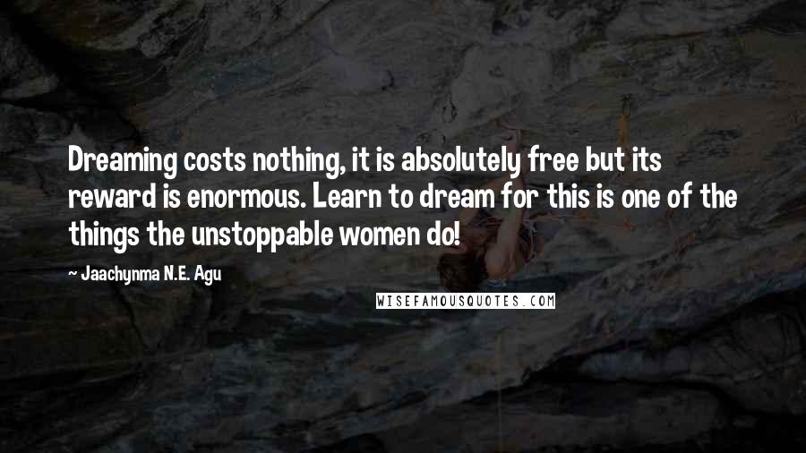 Jaachynma N.E. Agu Quotes: Dreaming costs nothing, it is absolutely free but its reward is enormous. Learn to dream for this is one of the things the unstoppable women do!