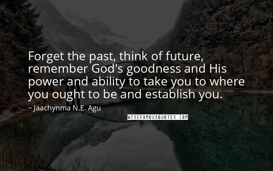 Jaachynma N.E. Agu Quotes: Forget the past, think of future, remember God's goodness and His power and ability to take you to where you ought to be and establish you.