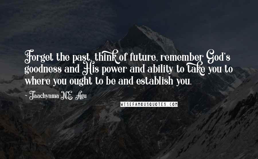 Jaachynma N.E. Agu Quotes: Forget the past, think of future, remember God's goodness and His power and ability to take you to where you ought to be and establish you.