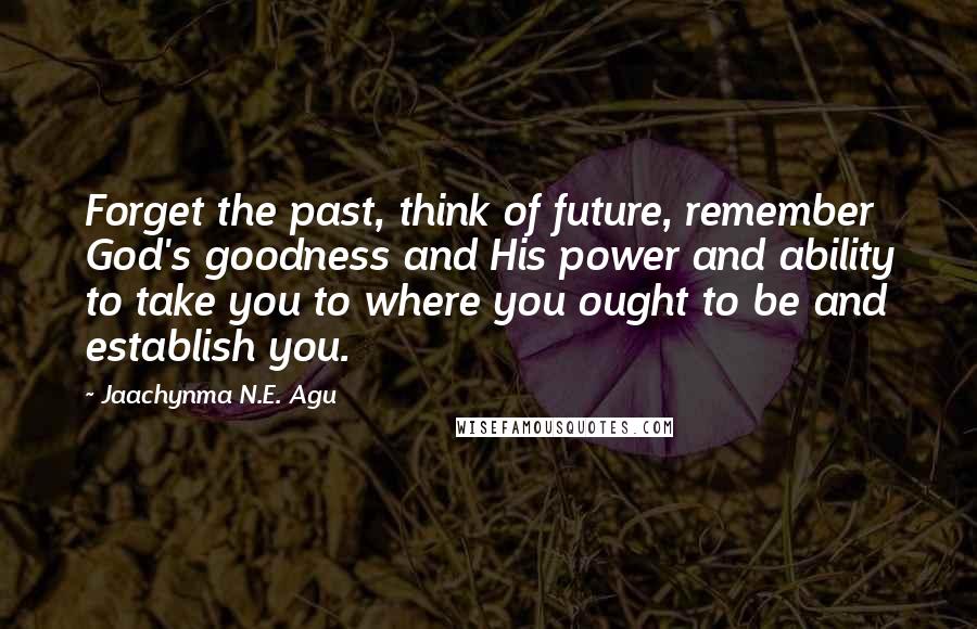 Jaachynma N.E. Agu Quotes: Forget the past, think of future, remember God's goodness and His power and ability to take you to where you ought to be and establish you.