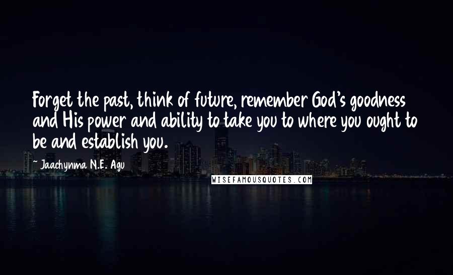 Jaachynma N.E. Agu Quotes: Forget the past, think of future, remember God's goodness and His power and ability to take you to where you ought to be and establish you.