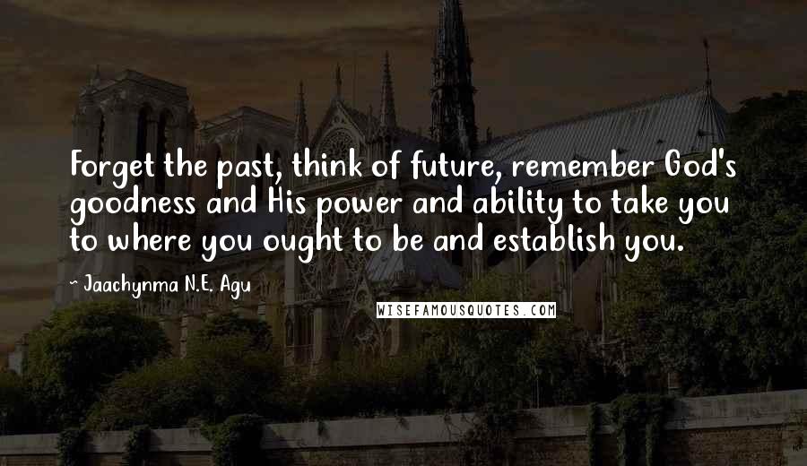 Jaachynma N.E. Agu Quotes: Forget the past, think of future, remember God's goodness and His power and ability to take you to where you ought to be and establish you.