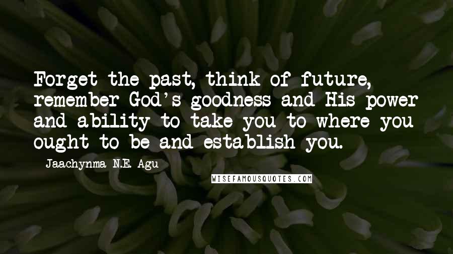 Jaachynma N.E. Agu Quotes: Forget the past, think of future, remember God's goodness and His power and ability to take you to where you ought to be and establish you.