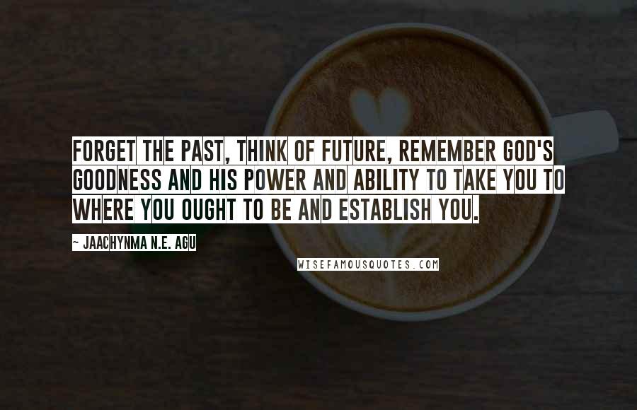 Jaachynma N.E. Agu Quotes: Forget the past, think of future, remember God's goodness and His power and ability to take you to where you ought to be and establish you.