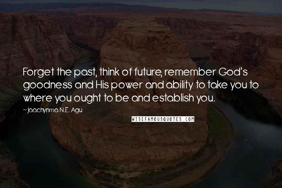 Jaachynma N.E. Agu Quotes: Forget the past, think of future, remember God's goodness and His power and ability to take you to where you ought to be and establish you.