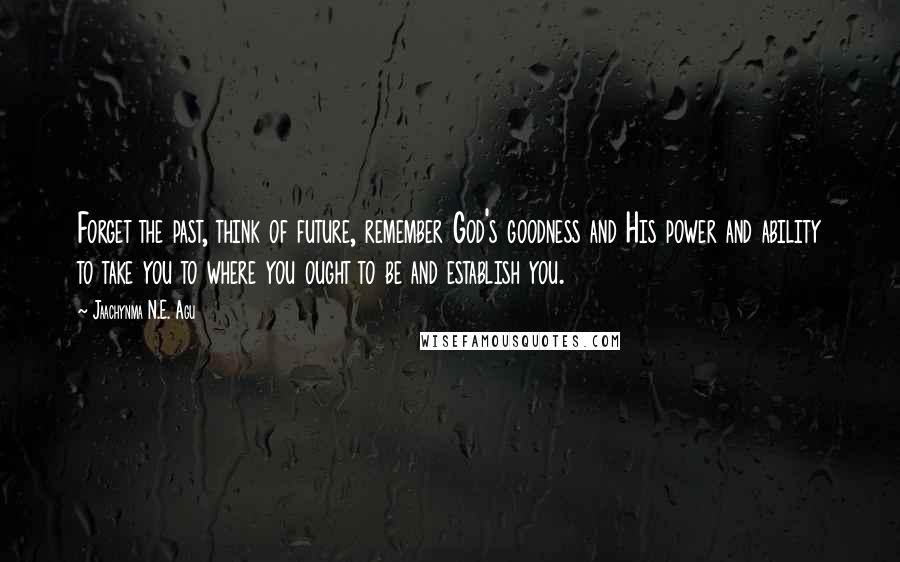 Jaachynma N.E. Agu Quotes: Forget the past, think of future, remember God's goodness and His power and ability to take you to where you ought to be and establish you.