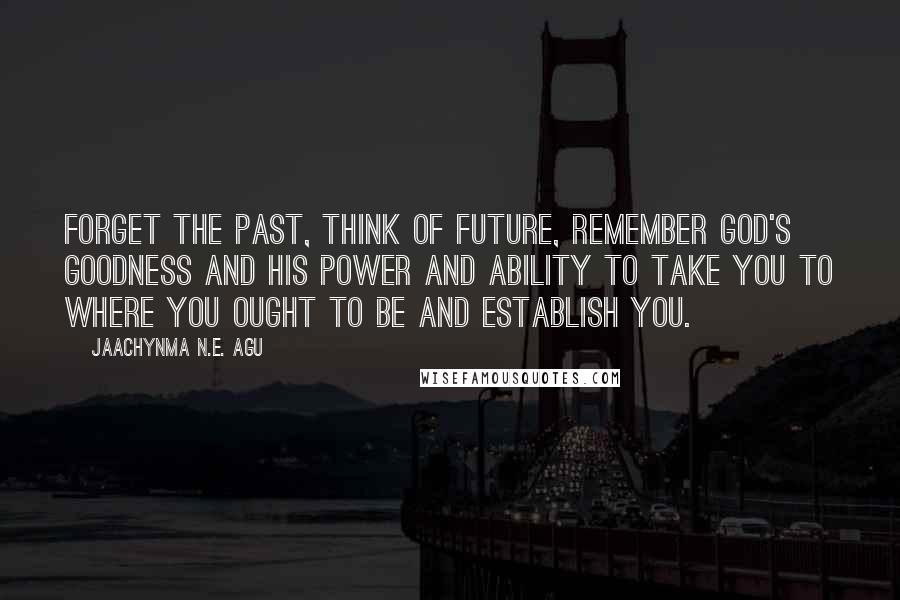 Jaachynma N.E. Agu Quotes: Forget the past, think of future, remember God's goodness and His power and ability to take you to where you ought to be and establish you.