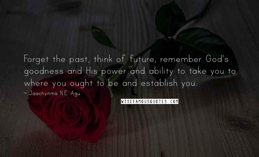 Jaachynma N.E. Agu Quotes: Forget the past, think of future, remember God's goodness and His power and ability to take you to where you ought to be and establish you.