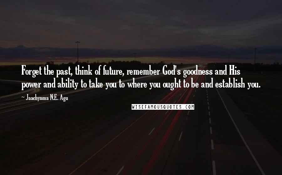 Jaachynma N.E. Agu Quotes: Forget the past, think of future, remember God's goodness and His power and ability to take you to where you ought to be and establish you.