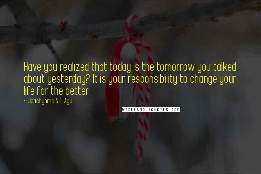 Jaachynma N.E. Agu Quotes: Have you realized that today is the tomorrow you talked about yesterday? It is your responsibility to change your life for the better.