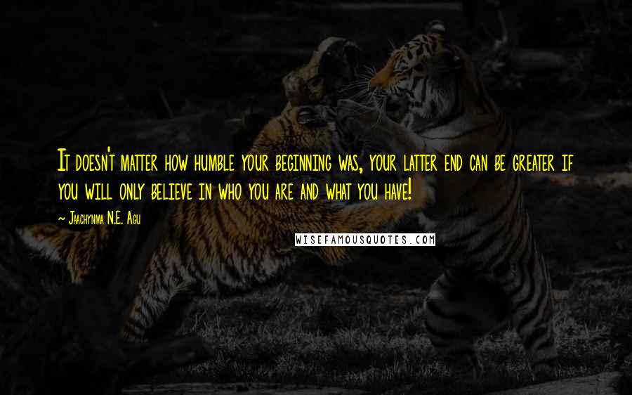 Jaachynma N.E. Agu Quotes: It doesn't matter how humble your beginning was, your latter end can be greater if you will only believe in who you are and what you have!