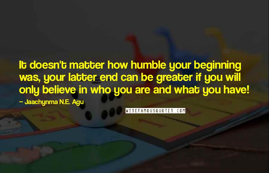 Jaachynma N.E. Agu Quotes: It doesn't matter how humble your beginning was, your latter end can be greater if you will only believe in who you are and what you have!