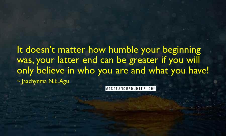 Jaachynma N.E. Agu Quotes: It doesn't matter how humble your beginning was, your latter end can be greater if you will only believe in who you are and what you have!
