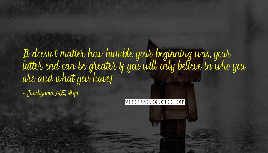 Jaachynma N.E. Agu Quotes: It doesn't matter how humble your beginning was, your latter end can be greater if you will only believe in who you are and what you have!