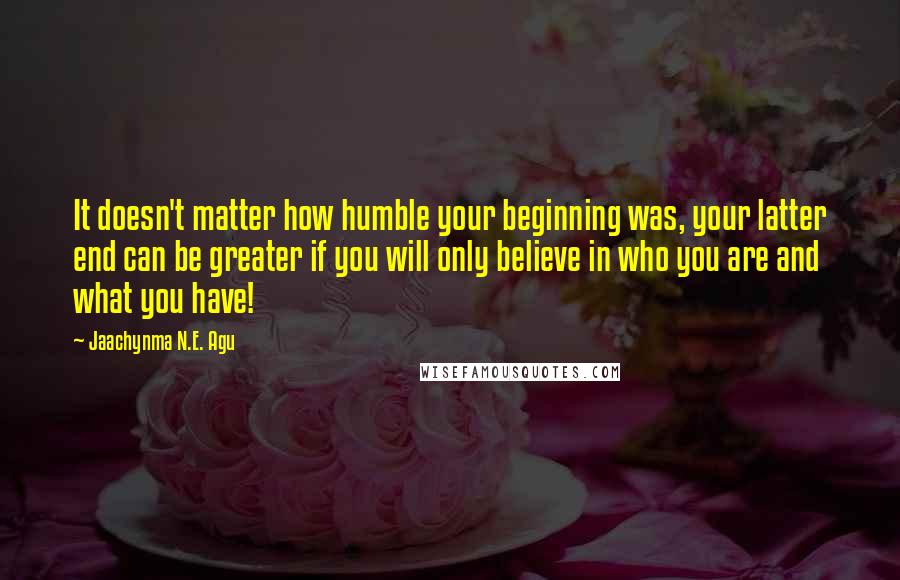 Jaachynma N.E. Agu Quotes: It doesn't matter how humble your beginning was, your latter end can be greater if you will only believe in who you are and what you have!