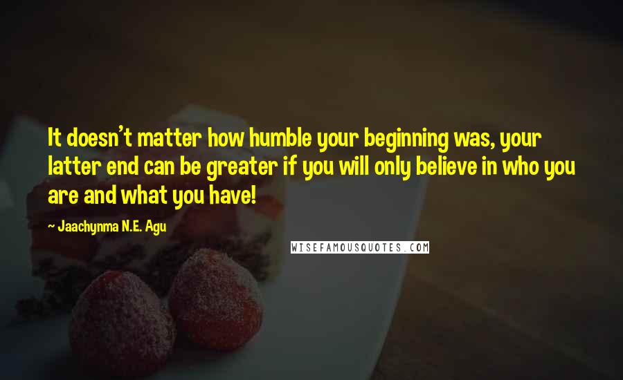 Jaachynma N.E. Agu Quotes: It doesn't matter how humble your beginning was, your latter end can be greater if you will only believe in who you are and what you have!