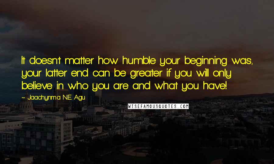 Jaachynma N.E. Agu Quotes: It doesn't matter how humble your beginning was, your latter end can be greater if you will only believe in who you are and what you have!