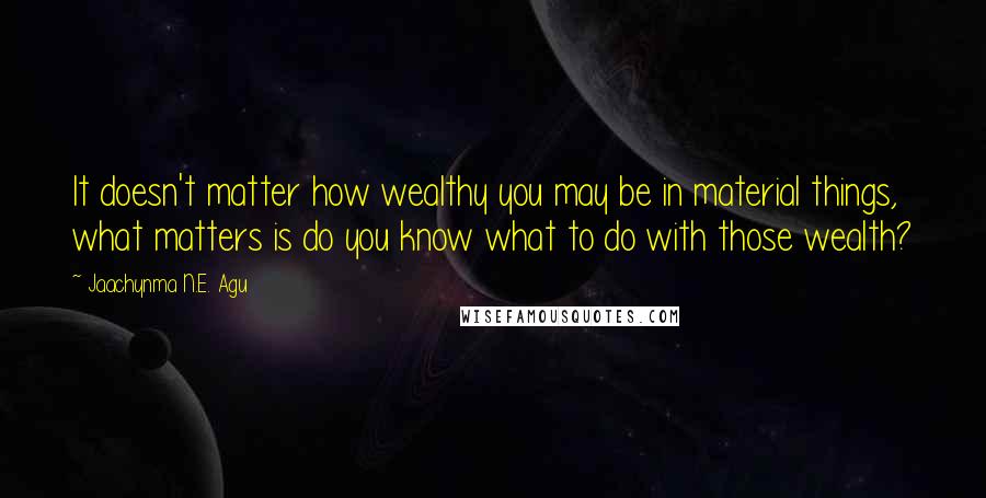 Jaachynma N.E. Agu Quotes: It doesn't matter how wealthy you may be in material things, what matters is do you know what to do with those wealth?