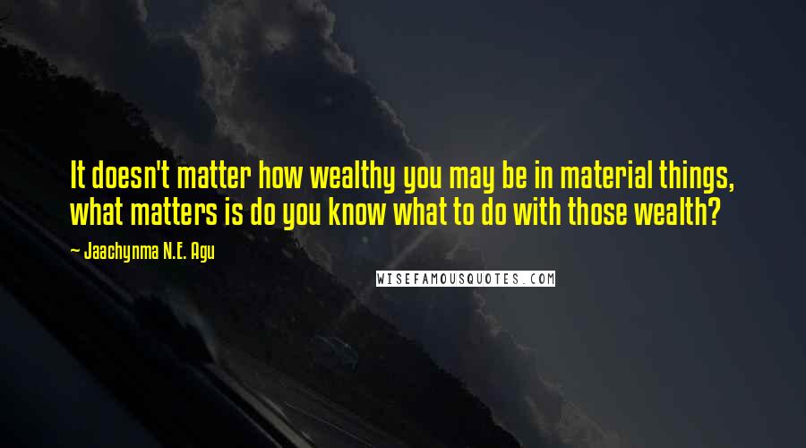 Jaachynma N.E. Agu Quotes: It doesn't matter how wealthy you may be in material things, what matters is do you know what to do with those wealth?