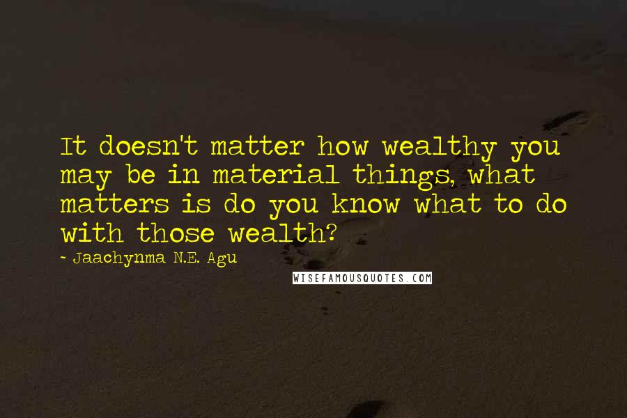 Jaachynma N.E. Agu Quotes: It doesn't matter how wealthy you may be in material things, what matters is do you know what to do with those wealth?