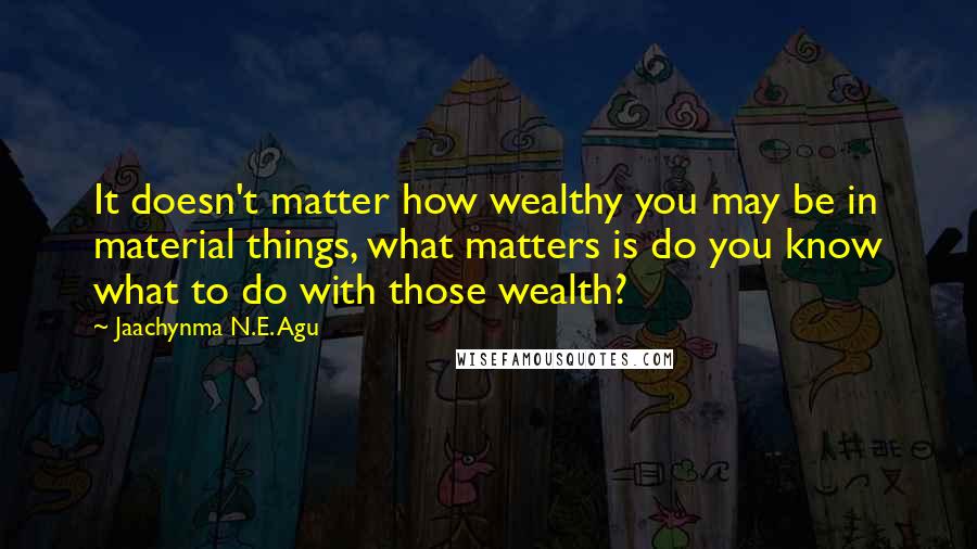 Jaachynma N.E. Agu Quotes: It doesn't matter how wealthy you may be in material things, what matters is do you know what to do with those wealth?