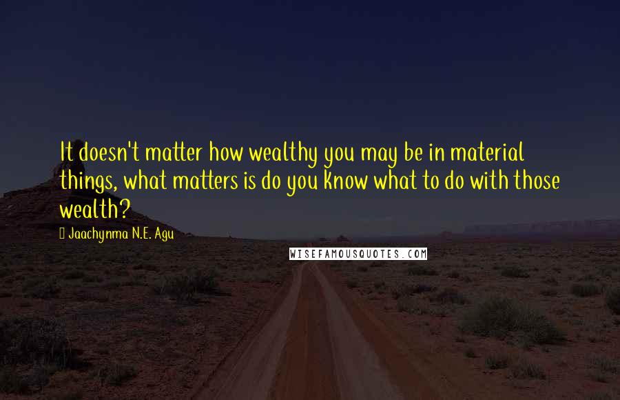 Jaachynma N.E. Agu Quotes: It doesn't matter how wealthy you may be in material things, what matters is do you know what to do with those wealth?