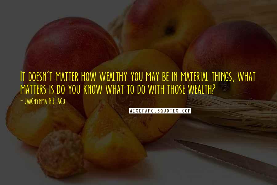 Jaachynma N.E. Agu Quotes: It doesn't matter how wealthy you may be in material things, what matters is do you know what to do with those wealth?