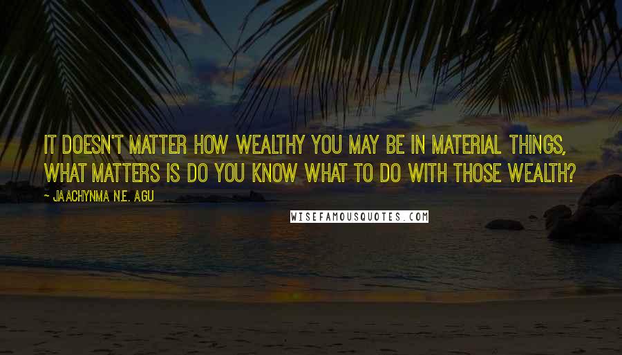 Jaachynma N.E. Agu Quotes: It doesn't matter how wealthy you may be in material things, what matters is do you know what to do with those wealth?