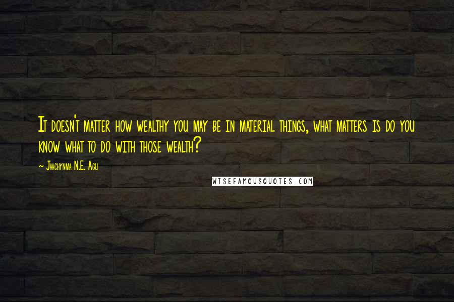 Jaachynma N.E. Agu Quotes: It doesn't matter how wealthy you may be in material things, what matters is do you know what to do with those wealth?