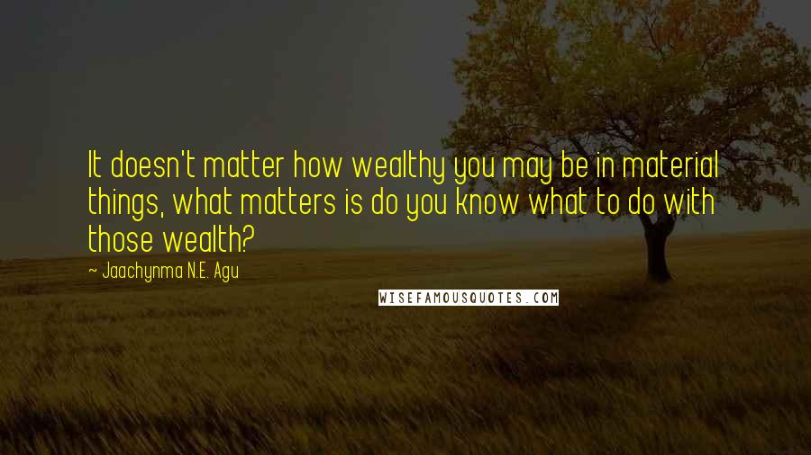 Jaachynma N.E. Agu Quotes: It doesn't matter how wealthy you may be in material things, what matters is do you know what to do with those wealth?