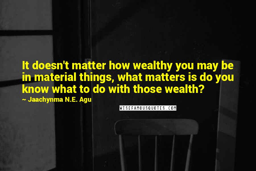 Jaachynma N.E. Agu Quotes: It doesn't matter how wealthy you may be in material things, what matters is do you know what to do with those wealth?