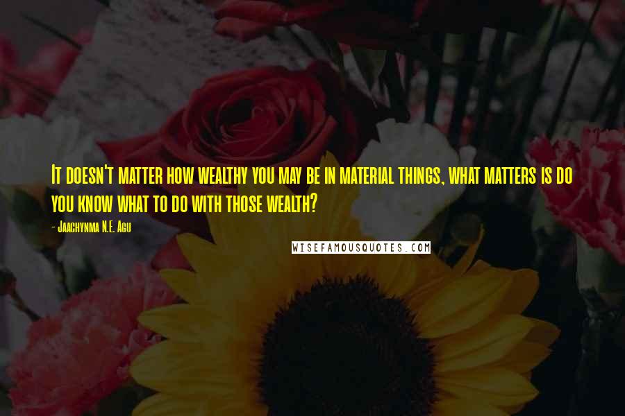 Jaachynma N.E. Agu Quotes: It doesn't matter how wealthy you may be in material things, what matters is do you know what to do with those wealth?