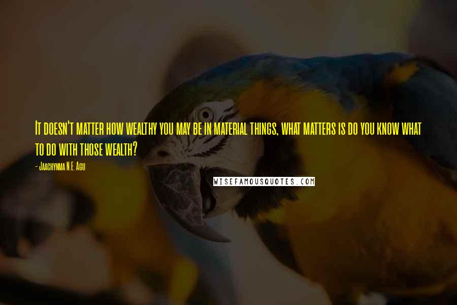 Jaachynma N.E. Agu Quotes: It doesn't matter how wealthy you may be in material things, what matters is do you know what to do with those wealth?