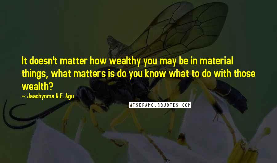 Jaachynma N.E. Agu Quotes: It doesn't matter how wealthy you may be in material things, what matters is do you know what to do with those wealth?