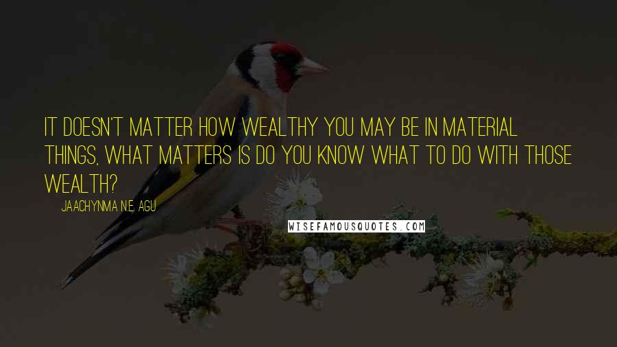 Jaachynma N.E. Agu Quotes: It doesn't matter how wealthy you may be in material things, what matters is do you know what to do with those wealth?