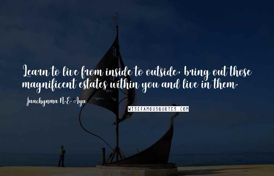 Jaachynma N.E. Agu Quotes: Learn to live from inside to outside, bring out those magnificent estates within you and live in them.