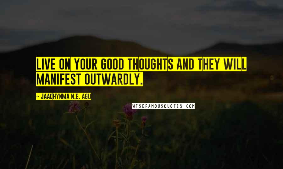 Jaachynma N.E. Agu Quotes: Live on your good thoughts and they will manifest outwardly.