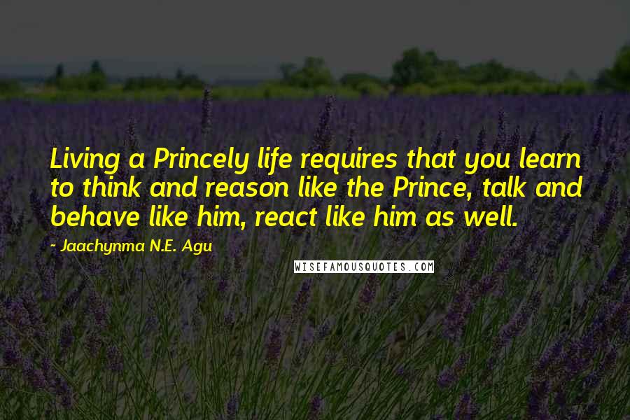 Jaachynma N.E. Agu Quotes: Living a Princely life requires that you learn to think and reason like the Prince, talk and behave like him, react like him as well.