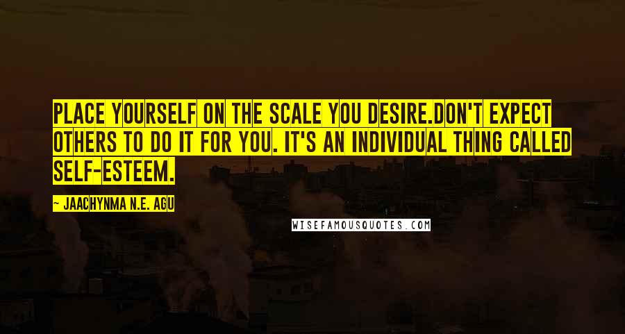 Jaachynma N.E. Agu Quotes: Place Yourself On the Scale You Desire.Don't Expect Others To Do It For You. It's An Individual Thing Called SELF-ESTEEM.