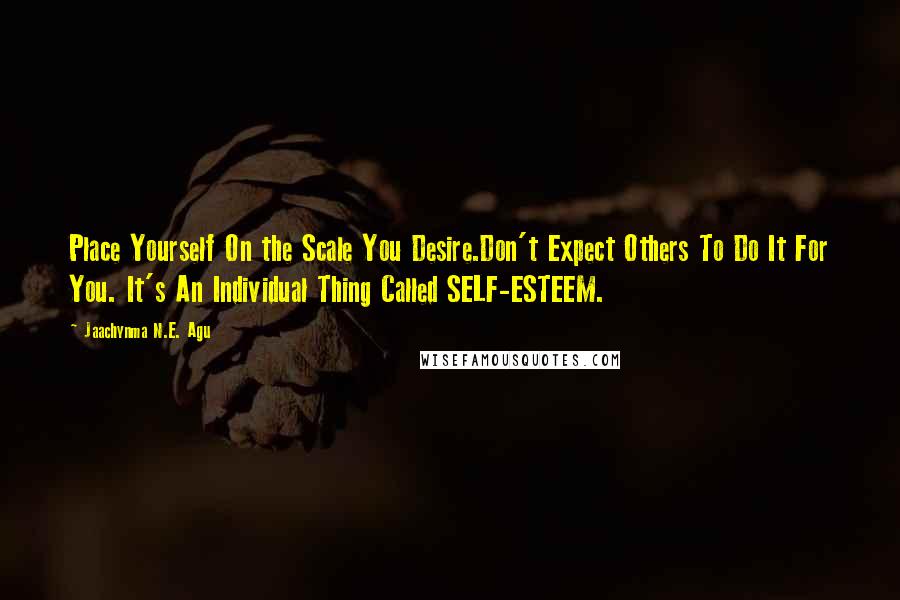 Jaachynma N.E. Agu Quotes: Place Yourself On the Scale You Desire.Don't Expect Others To Do It For You. It's An Individual Thing Called SELF-ESTEEM.