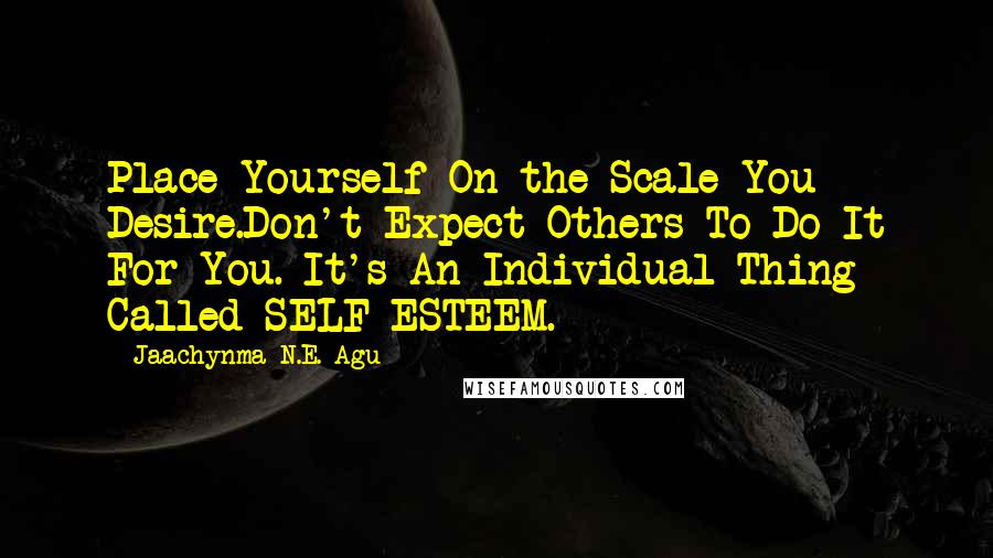 Jaachynma N.E. Agu Quotes: Place Yourself On the Scale You Desire.Don't Expect Others To Do It For You. It's An Individual Thing Called SELF-ESTEEM.