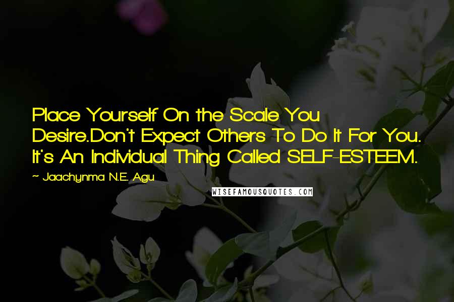 Jaachynma N.E. Agu Quotes: Place Yourself On the Scale You Desire.Don't Expect Others To Do It For You. It's An Individual Thing Called SELF-ESTEEM.