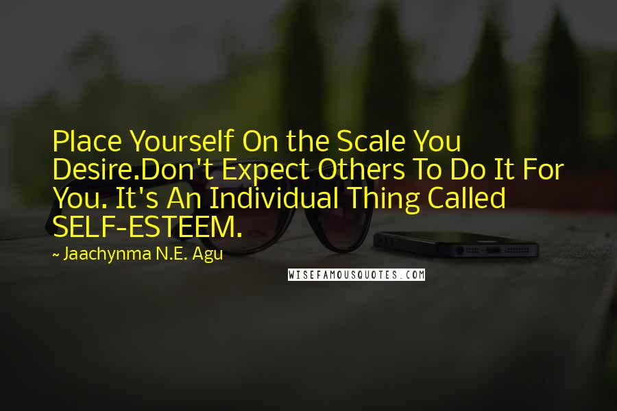 Jaachynma N.E. Agu Quotes: Place Yourself On the Scale You Desire.Don't Expect Others To Do It For You. It's An Individual Thing Called SELF-ESTEEM.