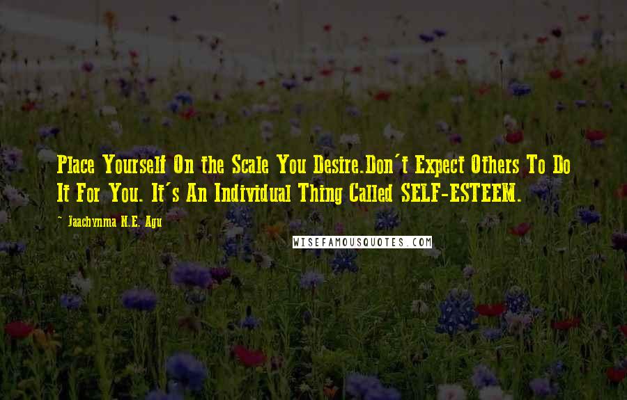 Jaachynma N.E. Agu Quotes: Place Yourself On the Scale You Desire.Don't Expect Others To Do It For You. It's An Individual Thing Called SELF-ESTEEM.