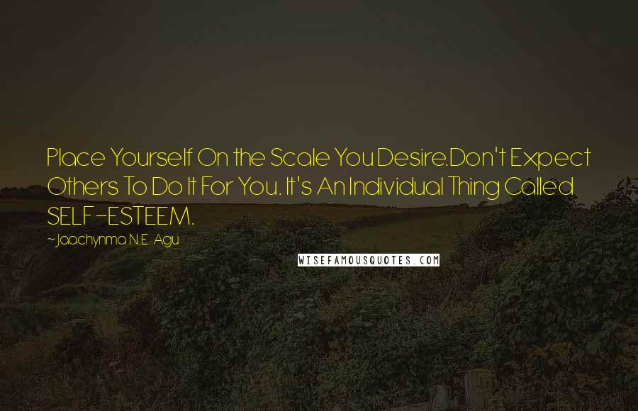 Jaachynma N.E. Agu Quotes: Place Yourself On the Scale You Desire.Don't Expect Others To Do It For You. It's An Individual Thing Called SELF-ESTEEM.